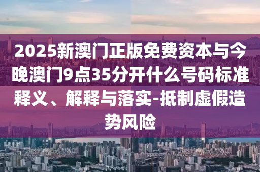 2025新澳門正版免費資本與今晚澳門9點35分開什么號碼標準釋義、解釋與落實-抵制虛假造勢風險