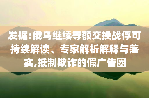 發(fā)掘:俄烏繼續(xù)等額交換戰(zhàn)俘可持續(xù)解讀、專家解析解釋與落實(shí),抵制欺詐的假廣告圈