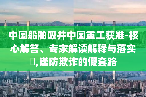 中國船舶吸并中國重工獲準-核心解答、專家解讀解釋與落實?,謹防欺詐的假套路