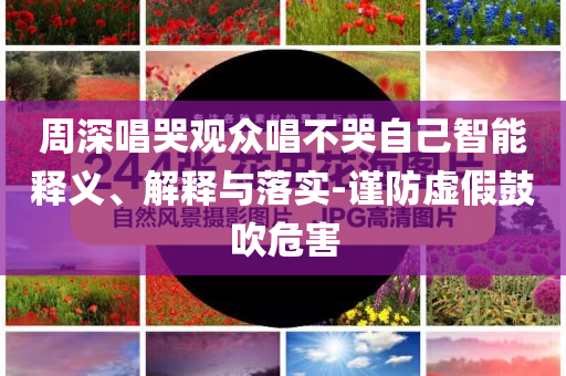 周深唱哭觀眾唱不哭自己智能釋義、解釋與落實-謹防虛假鼓吹危害