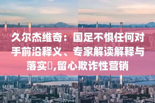 久爾杰維奇：國足不懼任何對手前沿釋義、專家解讀解釋與落實?,留心欺詐性營銷