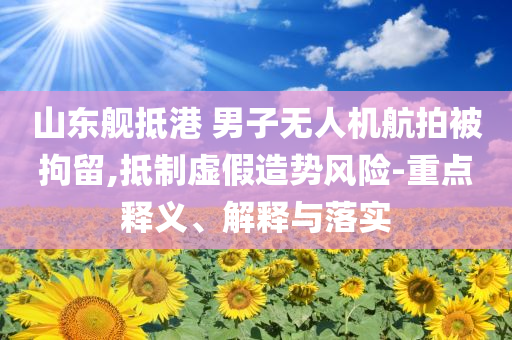 山東艦抵港 男子無人機航拍被拘留,抵制虛假造勢風險-重點釋義、解釋與落實