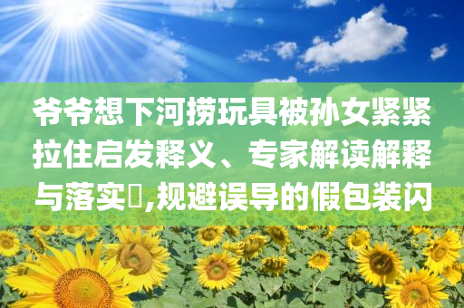 爺爺想下河撈玩具被孫女緊緊拉住啟發釋義、專家解讀解釋與落實?,規避誤導的假包裝閃