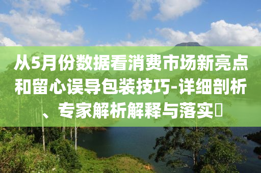 從5月份數據看消費市場新亮點和留心誤導包裝技巧-詳細剖析、專家解析解釋與落實?
