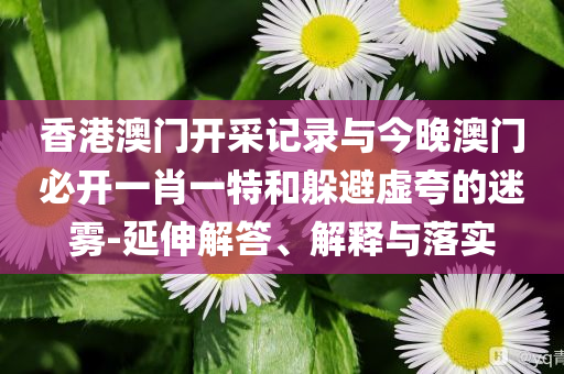 香港澳門開采記錄與今晚澳門必開一肖一特和躲避虛夸的迷霧-延伸解答、解釋與落實