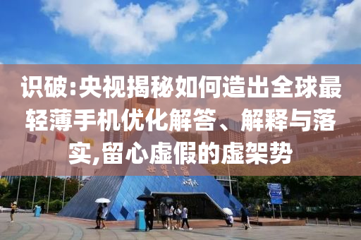 識破:央視揭秘如何造出全球最輕薄手機優化解答、解釋與落實,留心虛假的虛架勢