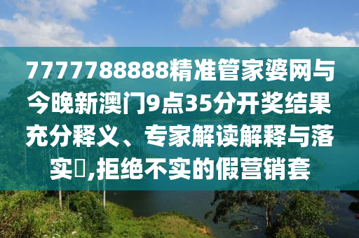 7777788888精準管家婆網與今晚新澳門9點35分開獎結果充分釋義、專家解讀解釋與落實?,拒絕不實的假營銷套
