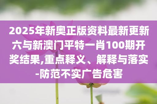 2025年新奧正版資料最新更新六與新澳門平特一肖100期開獎結果,重點釋義、解釋與落實-防范不實廣告危害