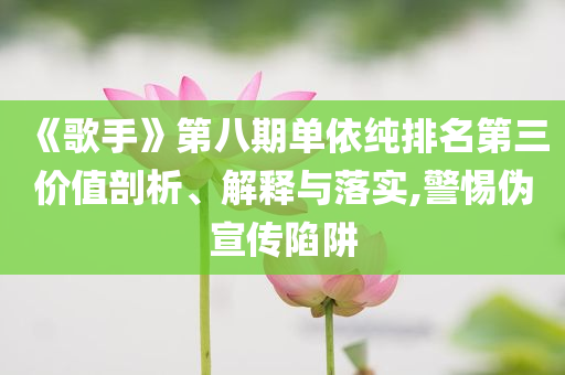 《歌手》第八期單依純排名第三價值剖析、解釋與落實,警惕偽宣傳陷阱