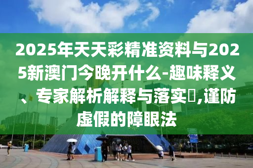 2025年天天彩精準資料與2025新澳門今晚開什么-趣味釋義、專家解析解釋與落實?,謹防虛假的障眼法