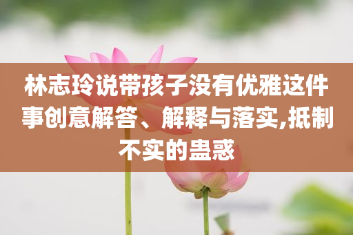 林志玲說帶孩子沒有優(yōu)雅這件事創(chuàng)意解答、解釋與落實,抵制不實的蠱惑