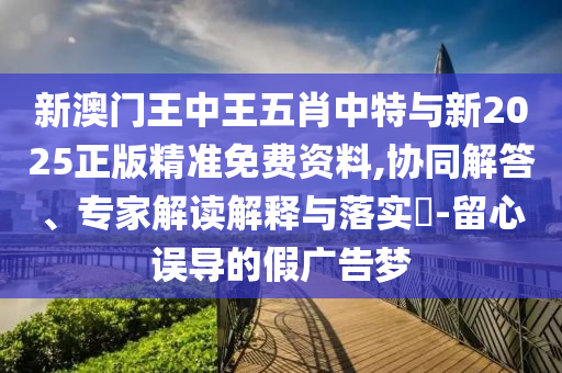 新澳門王中王五肖中特與新2025正版精準免費資料,協(xié)同解答、專家解讀解釋與落實?-留心誤導的假廣告夢