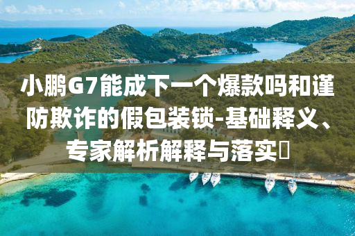 小鵬G7能成下一個(gè)爆款嗎和謹(jǐn)防欺詐的假包裝鎖-基礎(chǔ)釋義、專家解析解釋與落實(shí)?