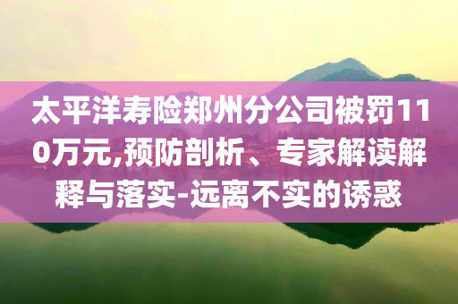 太平洋壽險(xiǎn)鄭州分公司被罰110萬元,預(yù)防剖析、專家解讀解釋與落實(shí)-遠(yuǎn)離不實(shí)的誘惑