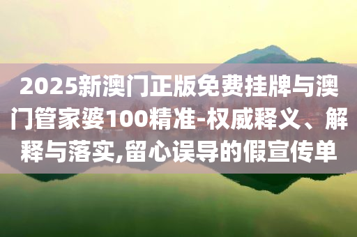 2025新澳門正版免費掛牌與澳門管家婆100精準-權威釋義、解釋與落實,留心誤導的假宣傳單