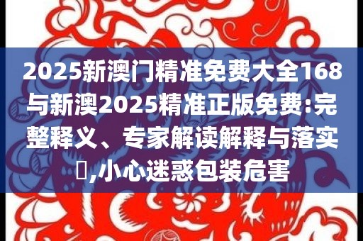 2025新澳門精準免費大全168與新澳2025精準正版免費:完整釋義、專家解讀解釋與落實?,小心迷惑包裝危害