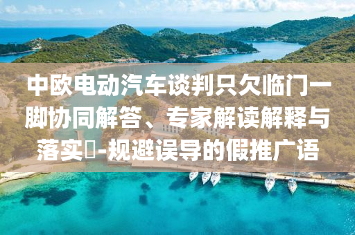 中歐電動汽車談判只欠臨門一腳協同解答、專家解讀解釋與落實?-規避誤導的假推廣語