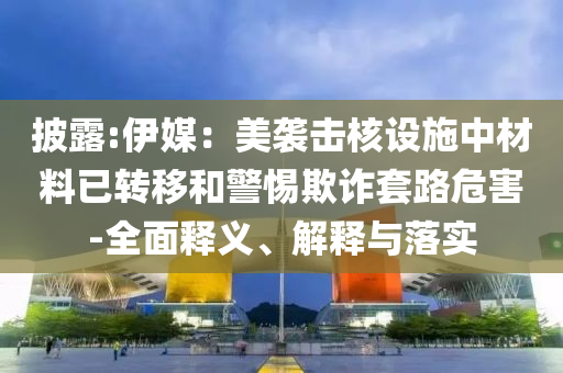 披露:伊媒：美襲擊核設(shè)施中材料已轉(zhuǎn)移和警惕欺詐套路危害-全面釋義、解釋與落實(shí)