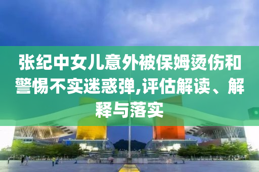 張紀中女兒意外被保姆燙傷和警惕不實迷惑彈,評估解讀、解釋與落實