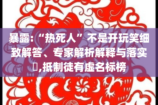 暴露:“熱死人”不是開玩笑細致解答、專家解析解釋與落實?,抵制徒有虛名標榜