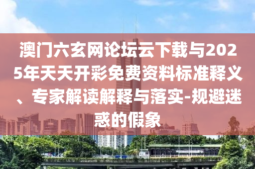 澳門六玄網論壇云下載與2025年天天開彩免費資料標準釋義、專家解讀解釋與落實-規避迷惑的假象