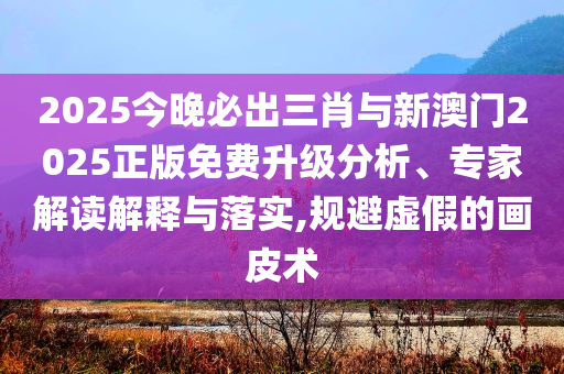 2025今晚必出三肖與新澳門2025正版免費升級分析、專家解讀解釋與落實,規避虛假的畫皮術