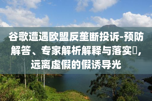 谷歌遭遇歐盟反壟斷投訴-預防解答、專家解析解釋與落實?,遠離虛假的假誘導光