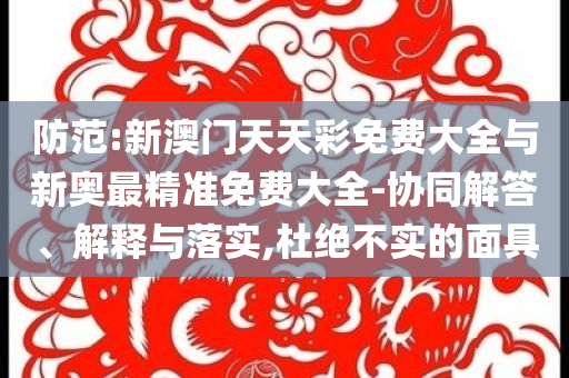 防范:新澳門天天彩免費(fèi)大全與新奧最精準(zhǔn)免費(fèi)大全-協(xié)同解答、解釋與落實(shí),杜絕不實(shí)的面具