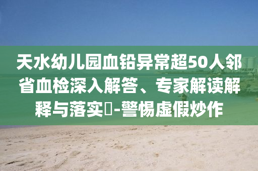 天水幼兒園血鉛異常超50人鄰省血檢深入解答、專家解讀解釋與落實(shí)?-警惕虛假炒作