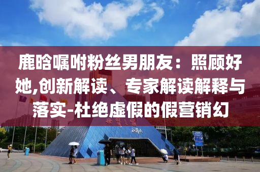 鹿晗囑咐粉絲男朋友：照顧好她,創(chuàng)新解讀、專家解讀解釋與落實-杜絕虛假的假營銷幻