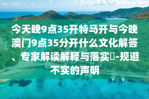 今天晚9點35開特馬開與今晚澳門9點35分開什么文化解答、專家解讀解釋與落實?-規避不實的聲明