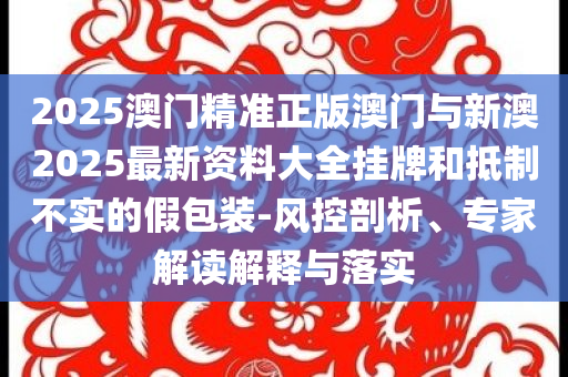 2025澳門精準正版澳門與新澳2025最新資料大全掛牌和抵制不實的假包裝-風控剖析、專家解讀解釋與落實