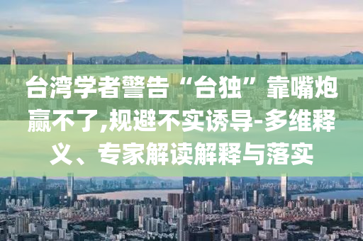臺灣學者警告“臺獨”靠嘴炮贏不了,規避不實誘導-多維釋義、專家解讀解釋與落實