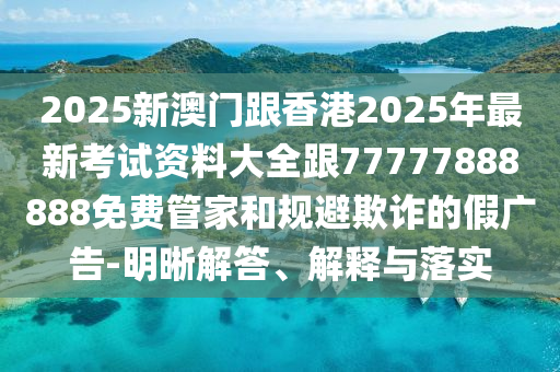 2025新澳門跟香港2025年最新考試資料大全跟77777888888免費(fèi)管家和規(guī)避欺詐的假廣告-明晰解答、解釋與落實(shí)