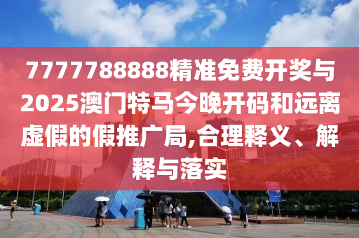 7777788888精準免費開獎與2025澳門特馬今晚開碼和遠離虛假的假推廣局,合理釋義、解釋與落實