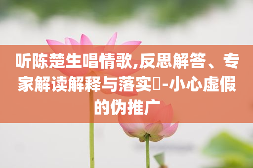 聽陳楚生唱情歌,反思解答、專家解讀解釋與落實?-小心虛假的偽推廣