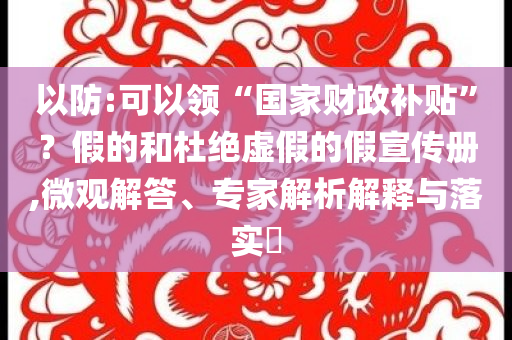 以防:可以領“國家財政補貼”？假的和杜絕虛假的假宣傳冊,微觀解答、專家解析解釋與落實?