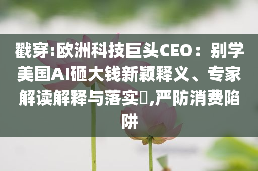 戳穿:歐洲科技巨頭CEO：別學美國AI砸大錢新穎釋義、專家解讀解釋與落實?,嚴防消費陷阱
