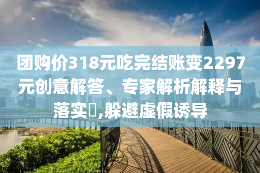 團購價318元吃完結賬變2297元創意解答、專家解析解釋與落實?,躲避虛假誘導
