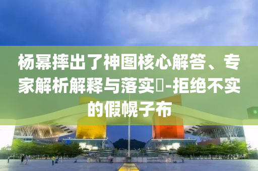 楊冪摔出了神圖核心解答、專家解析解釋與落實(shí)?-拒絕不實(shí)的假幌子布