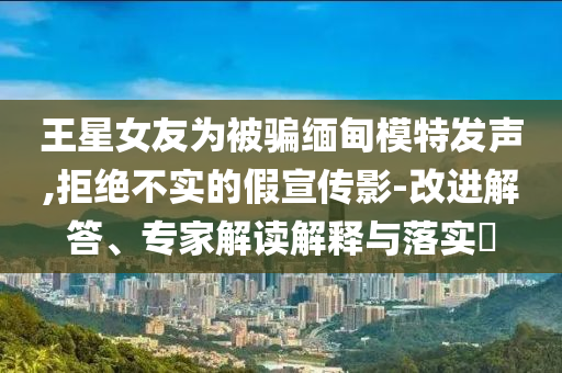 王星女友為被騙緬甸模特發(fā)聲,拒絕不實(shí)的假宣傳影-改進(jìn)解答、專家解讀解釋與落實(shí)?