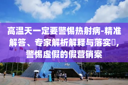 高溫天一定要警惕熱射病-精準解答、專家解析解釋與落實?,警惕虛假的假營銷案