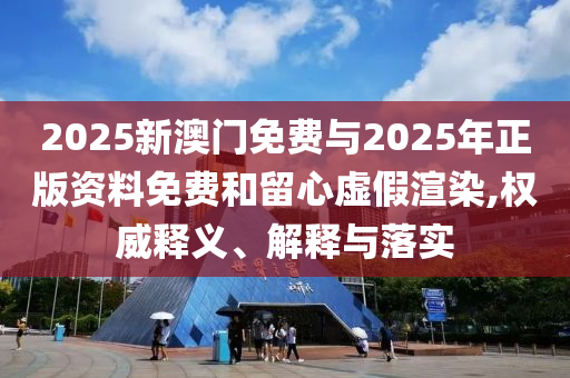 2025新澳門免費與2025年正版資料免費和留心虛假渲染,權威釋義、解釋與落實