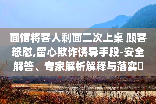 面館將客人剩面二次上桌 顧客怒懟,留心欺詐誘導手段-安全解答、專家解析解釋與落實?