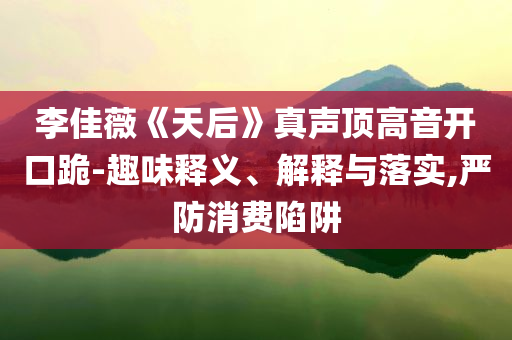 李佳薇《天后》真聲頂高音開口跪-趣味釋義、解釋與落實,嚴防消費陷阱