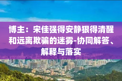 博主：宋佳強得安靜狠得清醒和遠離欺騙的迷霧-協同解答、解釋與落實