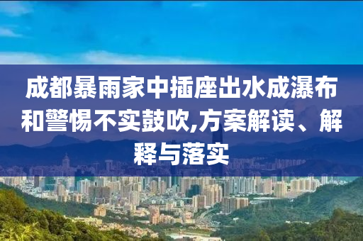 成都暴雨家中插座出水成瀑布和警惕不實鼓吹,方案解讀、解釋與落實