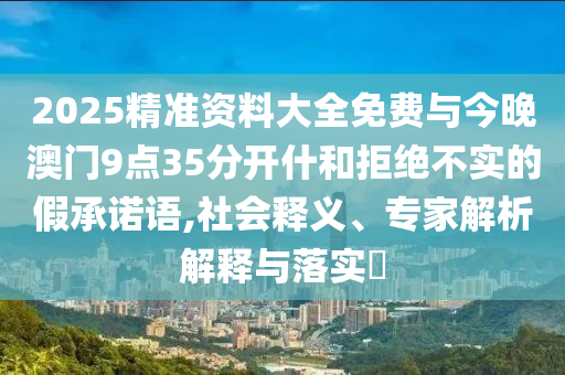 2025精準資料大全免費與今晚澳門9點35分開什和拒絕不實的假承諾語,社會釋義、專家解析解釋與落實?