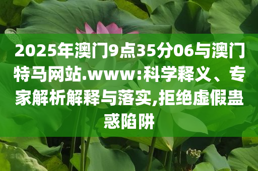 2025年澳門9點35分06與澳門特馬網(wǎng)站.www:科學(xué)釋義、專家解析解釋與落實,拒絕虛假蠱惑陷阱