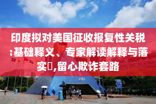 印度擬對美國征收報復(fù)性關(guān)稅:基礎(chǔ)釋義、專家解讀解釋與落實(shí)?,留心欺詐套路